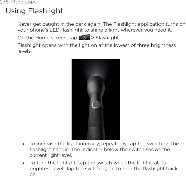 276  More appsUsing FlashlightNever get caught in the dark again. The Flashlight application turns on your phone’s LED flashlight to shine a light wherever you need it.On the Home screen, tap   &gt; Flashlight.Flashlight opens with the light on at the lowest of three brightness levels.To increase the light intensity, repeatedly tap the switch on the flashlight handle. The indicator below the switch shows the current light level.To turn the light off, tap the switch when the light is at its brightest level. Tap the switch again to turn the flashlight back on.••