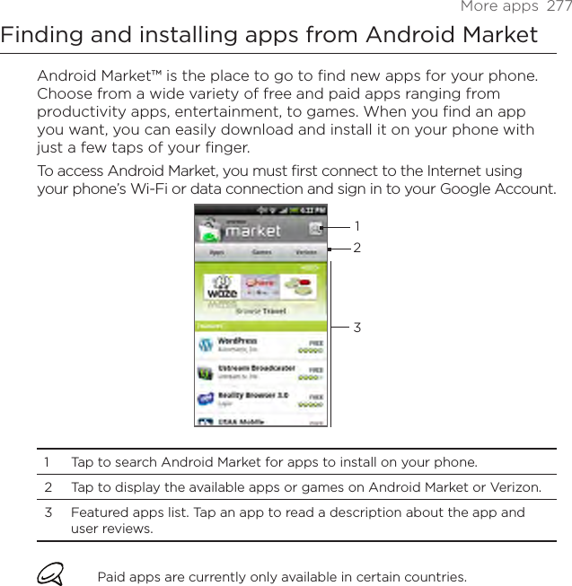 More apps  277Finding and installing apps from Android MarketAndroid Market™ is the place to go to find new apps for your phone. Choose from a wide variety of free and paid apps ranging from productivity apps, entertainment, to games. When you find an app you want, you can easily download and install it on your phone with just a few taps of your finger.To access Android Market, you must first connect to the Internet using your phone’s Wi-Fi or data connection and sign in to your Google Account.1231  Tap to search Android Market for apps to install on your phone. 2  Tap to display the available apps or games on Android Market or Verizon.3  Featured apps list. Tap an app to read a description about the app and user reviews. Paid apps are currently only available in certain countries.