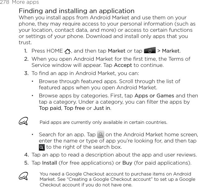 278  More appsFinding and installing an applicationWhen you install apps from Android Market and use them on your phone, they may require access to your personal information (such as your location, contact data, and more) or access to certain functions or settings of your phone. Download and install only apps that you trust.Press HOME   , and then tap Market or tap  &gt; Market.When you open Android Market for the first time, the Terms of Service window will appear. Tap Accept to continue.To find an app in Android Market, you can:Browse through featured apps. Scroll through the list of featured apps when you open Android Market.Browse apps by categories. First, tap Apps or Games and then tap a category. Under a category, you can filter the apps by Top paid, Top free or Just in.Paid apps are currently only available in certain countries.Search for an app. Tap   on the Android Market home screen, enter the name or type of app you’re looking for, and then tap  to the right of the search box.Tap an app to read a description about the app and user reviews.Tap Install (for free applications) or Buy (for paid applications).You need a Google Checkout account to purchase items on Android Market. See “Creating a Google Checkout account” to set up a Google Checkout account if you do not have one.1.2.3.4.5.