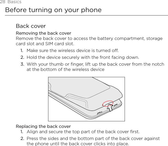 28  BasicsBefore turning on your phoneBack coverRemoving the back coverRemove the back cover to access the battery compartment, storage card slot and SIM card slot.Make sure the wireless device is turned off.Hold the device securely with the front facing down.With your thumb or finger, lift up the back cover from the notch at the bottom of the wireless deviceReplacing the back coverAlign and secure the top part of the back cover first.2.  Press the sides and the bottom part of the back cover against the phone until the back cover clicks into place.1.2.3.1.