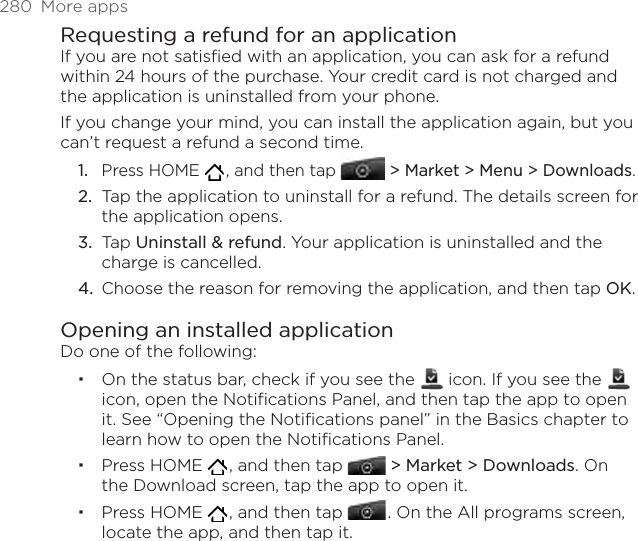 280  More appsRequesting a refund for an applicationIf you are not satisfied with an application, you can ask for a refund within 24 hours of the purchase. Your credit card is not charged and the application is uninstalled from your phone.If you change your mind, you can install the application again, but you can’t request a refund a second time.Press HOME   , and then tap  &gt; Market &gt; Menu &gt; Downloads.Tap the application to uninstall for a refund. The details screen for the application opens.Tap Uninstall &amp; refund. Your application is uninstalled and the charge is cancelled.Choose the reason for removing the application, and then tap OK.Opening an installed applicationDo one of the following:On the status bar, check if you see the   icon. If you see the   icon, open the Notifications Panel, and then tap the app to open it. See “Opening the Notifications panel” in the Basics chapter to learn how to open the Notifications Panel. Press HOME   , and then tap  &gt; Market &gt; Downloads. On the Download screen, tap the app to open it.Press HOME   , and then tap   . On the All programs screen, locate the app, and then tap it. 1.2.3.4.