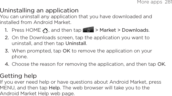 More apps  281Uninstalling an applicationYou can uninstall any application that you have downloaded and installed from Android Market.Press HOME   , and then tap  &gt; Market &gt; Downloads.On the Downloads screen, tap the application you want to uninstall, and then tap Uninstall.When prompted, tap OK to remove the application on your phone.Choose the reason for removing the application, and then tap OK.Getting helpIf you ever need help or have questions about Android Market, press MENU, and then tap Help. The web browser will take you to the Android Market Help web page.1.2.3.4.