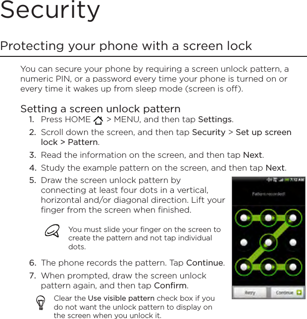 SecurityProtecting your phone with a screen lockYou can secure your phone by requiring a screen unlock pattern, a numeric PIN, or a password every time your phone is turned on or every time it wakes up from sleep mode (screen is off).Setting a screen unlock patternPress HOME    &gt; MENU, and then tap Settings.Scroll down the screen, and then tap Security &gt; Set up screen lock &gt; Pattern.Read the information on the screen, and then tap Next.Study the example pattern on the screen, and then tap Next.Draw the screen unlock pattern by connecting at least four dots in a vertical, horizontal and/or diagonal direction. Lift your finger from the screen when finished.You must slide your finger on the screen to create the pattern and not tap individual dots.The phone records the pattern. Tap Continue.When prompted, draw the screen unlock pattern again, and then tap Confirm.Clear the Use visible pattern check box if you do not want the unlock pattern to display on the screen when you unlock it.5.6.7.1.2.3.4.