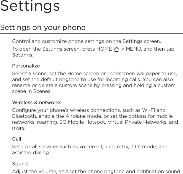 SettingsSettings on your phoneControl and customize phone settings on the Settings screen.To open the Settings screen, press HOME    &gt; MENU, and then tap Settings. PersonalizeSelect a scene, set the Home screen or Lockscreen wallpaper to use, and set the default ringtone to use for incoming calls. You can also rename or delete a custom scene by pressing and holding a custom scene in Scenes.Wireless &amp; networksConfigure your phone’s wireless connections, such as Wi-Fi and Bluetooth, enable the Airplane mode, or set the options for mobile networks, roaming, 3G Mobile Hotspot, Virtual Private Networks, and more.CallSet up call services such as voicemail, auto retry, TTY mode, and assisted dialing.SoundAdjust the volume, and set the phone ringtone and notification sound.