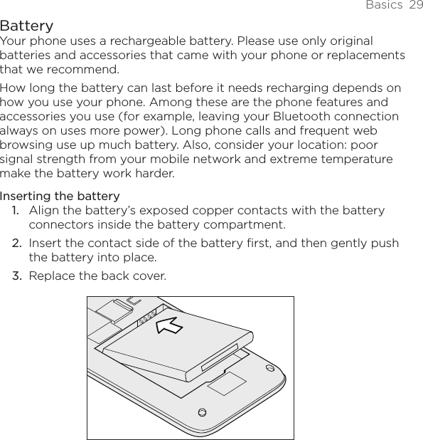 Basics  29BatteryYour phone uses a rechargeable battery. Please use only original batteries and accessories that came with your phone or replacements that we recommend.How long the battery can last before it needs recharging depends on how you use your phone. Among these are the phone features and accessories you use (for example, leaving your Bluetooth connection always on uses more power). Long phone calls and frequent web browsing use up much battery. Also, consider your location: poor signal strength from your mobile network and extreme temperature make the battery work harder.Inserting the batteryAlign the battery’s exposed copper contacts with the battery connectors inside the battery compartment.Insert the contact side of the battery first, and then gently push the battery into place.Replace the back cover.1.2.3.