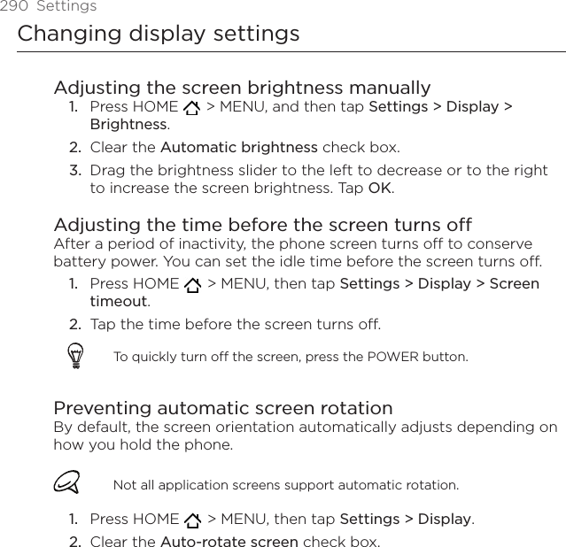 290  SettingsChanging display settingsAdjusting the screen brightness manuallyPress HOME    &gt; MENU, and then tap Settings &gt; Display &gt; Brightness.Clear the Automatic brightness check box. Drag the brightness slider to the left to decrease or to the right to increase the screen brightness. Tap OK.Adjusting the time before the screen turns offAfter a period of inactivity, the phone screen turns off to conserve battery power. You can set the idle time before the screen turns off.Press HOME    &gt; MENU, then tap Settings &gt; Display &gt; Screen timeout.Tap the time before the screen turns off.To quickly turn off the screen, press the POWER button.Preventing automatic screen rotationBy default, the screen orientation automatically adjusts depending on how you hold the phone. Not all application screens support automatic rotation.Press HOME    &gt; MENU, then tap Settings &gt; Display. Clear the Auto-rotate screen check box.1.2.3.1.2.1.2.