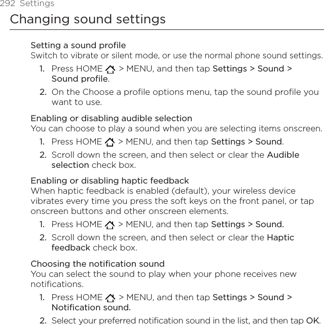 292  SettingsChanging sound settingsSetting a sound profileSwitch to vibrate or silent mode, or use the normal phone sound settings.Press HOME    &gt; MENU, and then tap Settings &gt; Sound &gt;  Sound profile.On the Choose a profile options menu, tap the sound profile you want to use. Enabling or disabling audible selectionYou can choose to play a sound when you are selecting items onscreen.Press HOME    &gt; MENU, and then tap Settings &gt; Sound.Scroll down the screen, and then select or clear the Audible selection check box.Enabling or disabling haptic feedbackWhen haptic feedback is enabled (default), your wireless device vibrates every time you press the soft keys on the front panel, or tap onscreen buttons and other onscreen elements.Press HOME    &gt; MENU, and then tap Settings &gt; Sound.Scroll down the screen, and then select or clear the Haptic feedback check box.Choosing the notification soundYou can select the sound to play when your phone receives new notifications.Press HOME    &gt; MENU, and then tap Settings &gt; Sound &gt; Notification sound.Select your preferred notification sound in the list, and then tap OK.1.2.1.2.1.2.1.2.