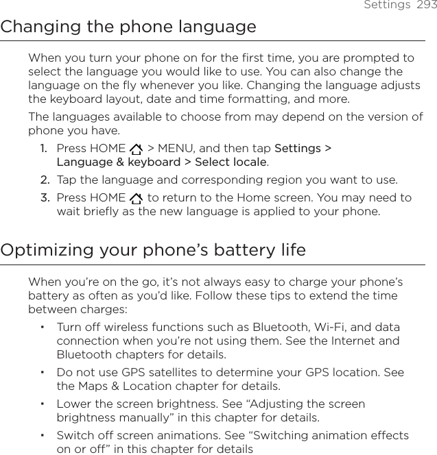 Settings  293Changing the phone languageWhen you turn your phone on for the first time, you are prompted to select the language you would like to use. You can also change the language on the fly whenever you like. Changing the language adjusts the keyboard layout, date and time formatting, and more. The languages available to choose from may depend on the version of phone you have.Press HOME    &gt; MENU, and then tap Settings &gt;  Language &amp; keyboard &gt; Select locale.Tap the language and corresponding region you want to use.Press HOME    to return to the Home screen. You may need to wait briefly as the new language is applied to your phone.Optimizing your phone’s battery lifeWhen you’re on the go, it’s not always easy to charge your phone’s battery as often as you’d like. Follow these tips to extend the time between charges: Turn off wireless functions such as Bluetooth, Wi-Fi, and data connection when you’re not using them. See the Internet and Bluetooth chapters for details.Do not use GPS satellites to determine your GPS location. See the Maps &amp; Location chapter for details.Lower the screen brightness. See “Adjusting the screen brightness manually” in this chapter for details.Switch off screen animations. See “Switching animation effects on or off” in this chapter for details1.2.3.