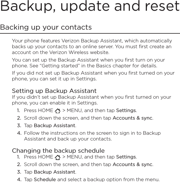 Backup, update and resetBacking up your contactsYour phone features Verizon Backup Assistant, which automatically backs up your contacts to an online server. You must first create an account on the Verizon Wireless website.You can set up the Backup Assistant when you first turn on your phone. See “Getting started” in the Basics chapter for details. If you did not set up Backup Assistant when you first turned on your phone, you can set it up in Settings. Setting up Backup AssistantIf you didn’t set up Backup Assistant when you first turned on your phone, you can enable it in Settings.Press HOME    &gt; MENU, and then tap Settings. Scroll down the screen, and then tap Accounts &amp; sync.Tap Backup Assistant. Follow the instructions on the screen to sign in to Backup Assistant and back up your contacts.Changing the backup schedulePress HOME    &gt; MENU, and then tap Settings. Scroll down the screen, and then tap Accounts &amp; sync.Tap Backup Assistant. Tap Schedule and select a backup option from the menu.1.2.3.4.1.2.3.4.