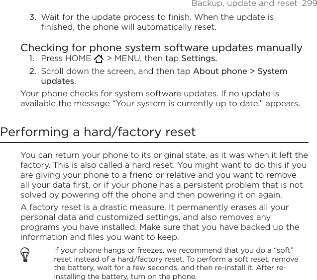 Backup, update and reset  299Wait for the update process to finish. When the update is finished, the phone will automatically reset. Checking for phone system software updates manuallyPress HOME    &gt; MENU, then tap Settings.Scroll down the screen, and then tap About phone &gt; System updates.Your phone checks for system software updates. If no update is available the message “Your system is currently up to date.” appears.Performing a hard/factory resetYou can return your phone to its original state, as it was when it left the factory. This is also called a hard reset. You might want to do this if you are giving your phone to a friend or relative and you want to remove all your data first, or if your phone has a persistent problem that is not solved by powering off the phone and then powering it on again.A factory reset is a drastic measure. It permanently erases all your personal data and customized settings, and also removes any programs you have installed. Make sure that you have backed up the information and files you want to keep. If your phone hangs or freezes, we recommend that you do a “soft” reset instead of a hard/factory reset. To perform a soft reset, remove the battery, wait for a few seconds, and then re-install it. After re-installing the battery, turn on the phone.3.1.2.
