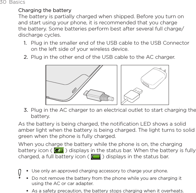 30  BasicsCharging the batteryThe battery is partially charged when shipped. Before you turn on and start using your phone, it is recommended that you charge the battery. Some batteries perform best after several full charge/discharge cycles.Plug in the smaller end of the USB cable to the USB Connector on the left side of your wireless device.Plug in the other end of the USB cable to the AC charger.3.  Plug in the AC charger to an electrical outlet to start charging the battery.As the battery is being charged, the notification LED shows a solid amber light when the battery is being charged. The light turns to solid green when the phone is fully charged.When you charge the battery while the phone is on, the charging battery icon (   ) displays in the status bar. When the battery is fully charged, a full battery icon (   ) displays in the status bar.Use only an approved charging accessory to charge your phone.Do not remove the battery from the phone while you are charging it using the AC or car adapter.As a safety precaution, the battery stops charging when it overheats. 1.2.