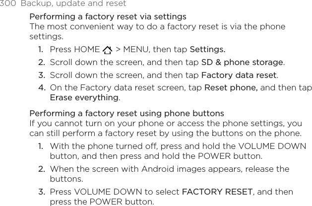 300  Backup, update and resetPerforming a factory reset via settingsThe most convenient way to do a factory reset is via the phone settings.Press HOME    &gt; MENU, then tap Settings.Scroll down the screen, and then tap SD &amp; phone storage.Scroll down the screen, and then tap Factory data reset.On the Factory data reset screen, tap Reset phone, and then tap Erase everything. Performing a factory reset using phone buttonsIf you cannot turn on your phone or access the phone settings, you can still perform a factory reset by using the buttons on the phone.With the phone turned off, press and hold the VOLUME DOWN button, and then press and hold the POWER button.When the screen with Android images appears, release the buttons.Press VOLUME DOWN to select FACTORY RESET, and then press the POWER button.1.2.3.4.1.2.3.
