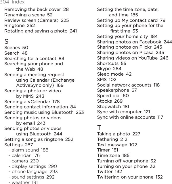 304  IndexRemoving the back cover  28Renaming a scene  52Review screen (Camera)  225Ringtone  252Rotating and saving a photo  241SScenes  50Search  48Searching for a contact  83Searching your phone and  the Web  48Sending a meeting request  using Calendar (Exchange ActiveSync only)  169Sending a photo or video  by MMS  243Sending a vCalendar  178Sending contact information  84Sending music using Bluetooth  253Sending photos or videos  by email  243Sending photos or videos  using Bluetooth  244Setting a song as ringtone  252Settings  287- alarm sound  188- calendar  176- camera  230- display settings  290- phone language  293- sound settings  292- weather  191Setting the time zone, date,  and time  185Setting up My contact card  79Setting up your phone for the  first time  33Setting your home city  184Sharing photos on Facebook  244Sharing photos on Flickr  245Sharing photos on Picasa  245Sharing videos on YouTube  246Shortcuts  55Skype  284Sleep mode  42SMS  102Social network accounts  118Speakerphone  67Speed dial  60Stocks  269Stopwatch  181Sync with computer  121Sync with online accounts  117TTaking a photo  227Tethering  212Text message  102Timer  181Time zone  185Turning off your phone  32Turning on your phone  32Twitter  132Twittering on your phone  132