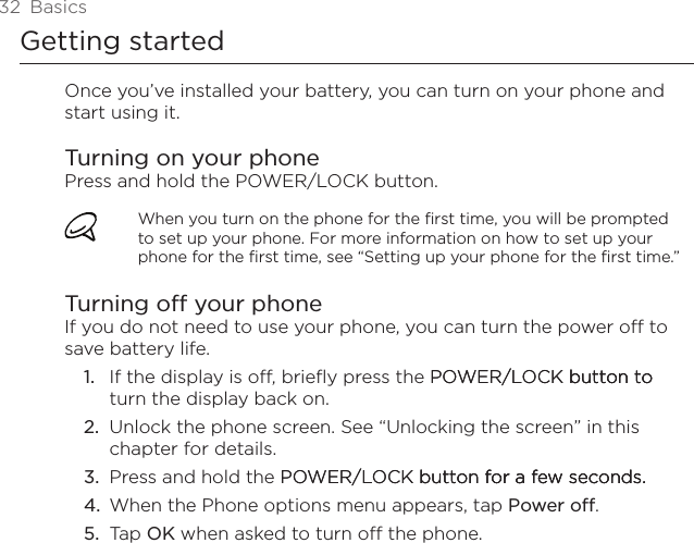 32  BasicsGetting startedOnce you’ve installed your battery, you can turn on your phone and start using it.Turning on your phonePress and hold the POWER/LOCK button.When you turn on the phone for the first time, you will be prompted to set up your phone. For more information on how to set up your phone for the first time, see “Setting up your phone for the first time.”Turning off your phoneIf you do not need to use your phone, you can turn the power off to save battery life.If the display is off, briefly press the POWER/LOCK button to POWER/LOCK button to button to turn the display back on.Unlock the phone screen. See “Unlocking the screen” in this chapter for details.Press and hold the POWER/LOCK button for a few seconds.POWER/LOCK button for a few seconds. button for a few seconds.When the Phone options menu appears, tap Power off.Tap OK when asked to turn off the phone.1.2.3.4.5.
