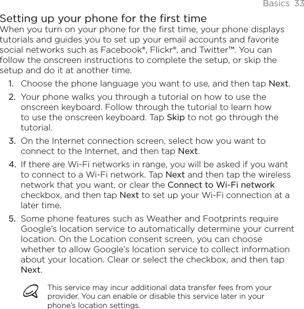 Basics  33Setting up your phone for the first timeWhen you turn on your phone for the first time, your phone displays tutorials and guides you to set up your email accounts and favorite social networks such as Facebook®, Flickr®, and Twitter™. You can follow the onscreen instructions to complete the setup, or skip the setup and do it at another time.Choose the phone language you want to use, and then tap Next.Your phone walks you through a tutorial on how to use the onscreen keyboard. Follow through the tutorial to learn how to use the onscreen keyboard. Tap Skip to not go through the tutorial.On the Internet connection screen, select how you want to connect to the Internet, and then tap Next.If there are Wi-Fi networks in range, you will be asked if you want to connect to a Wi-Fi network. Tap Next and then tap the wireless network that you want, or clear the Connect to Wi-Fi network checkbox, and then tap Next to set up your Wi-Fi connection at a later time.Some phone features such as Weather and Footprints require Google’s location service to automatically determine your current location. On the Location consent screen, you can choose whether to allow Google’s location service to collect information about your location. Clear or select the checkbox, and then tap Next.This service may incur additional data transfer fees from your provider. You can enable or disable this service later in your phone’s location settings.1.2.3.4.5.