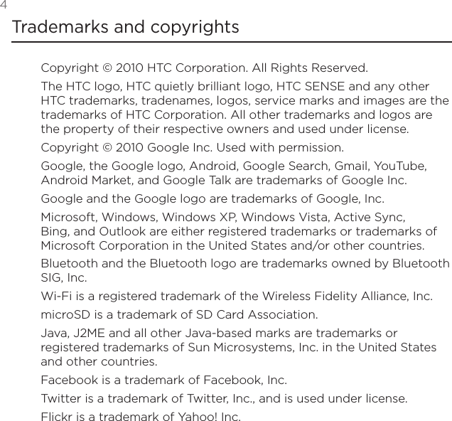 4 Trademarks and copyrightsCopyright © 2010 HTC Corporation. All Rights Reserved.The HTC logo, HTC quietly brilliant logo, HTC SENSE and any other HTC trademarks, tradenames, logos, service marks and images are the trademarks of HTC Corporation. All other trademarks and logos are the property of their respective owners and used under license.Copyright © 2010 Google Inc. Used with permission.Google, the Google logo, Android, Google Search, Gmail, YouTube, Android Market, and Google Talk are trademarks of Google Inc.Google and the Google logo are trademarks of Google, Inc.Microsoft, Windows, Windows XP, Windows Vista, Active Sync, Bing, and Outlook are either registered trademarks or trademarks of Microsoft Corporation in the United States and/or other countries.Bluetooth and the Bluetooth logo are trademarks owned by Bluetooth SIG, Inc.Wi-Fi is a registered trademark of the Wireless Fidelity Alliance, Inc.microSD is a trademark of SD Card Association.Java, J2ME and all other Java-based marks are trademarks or registered trademarks of Sun Microsystems, Inc. in the United States and other countries.Facebook is a trademark of Facebook, Inc.Twitter is a trademark of Twitter, Inc., and is used under license.Flickr is a trademark of Yahoo! Inc.