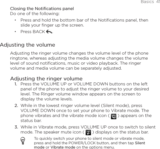 Basics  41Closing the Notifications panelDo one of the following:Press and hold the bottom bar of the Notifications panel, then slide your finger up the screen. Press BACK  .Adjusting the volumeAdjusting the ringer volume changes the volume level of the phone ringtone, whereas adjusting the media volume changes the volume level of sound notifications, music or video playback. The ringer volume and media volume can be separately adjusted.Adjusting the ringer volumePress the VOLUME UP or VOLUME DOWN buttons on the left panel of the phone to adjust the ringer volume to your desired level. The Ringer volume window appears on the screen to display the volume levels.While in the lowest ringer volume level (Silent mode), press VOLUME DOWN once to set your phone to Vibrate mode. The phone vibrates and the vibrate mode icon (   ) appears on the status bar.While in Vibrate mode, press VOLUME UP once to switch to silent mode. The speaker mute icon (   ) displays on the status bar.To quickly switch your phone to silent mode or vibrate mode, press and hold the POWER/LOCK button, and then tap Silent mode or Vibrate mode on the options menu.1.2.3.
