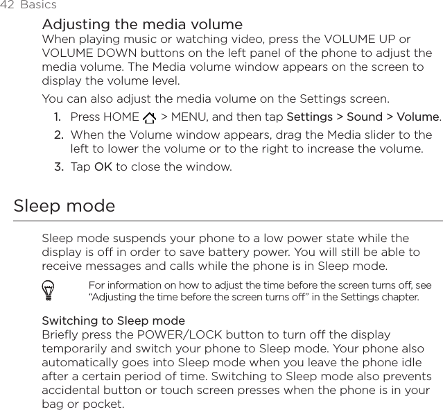 42  BasicsAdjusting the media volumeWhen playing music or watching video, press the VOLUME UP or VOLUME DOWN buttons on the left panel of the phone to adjust the media volume. The Media volume window appears on the screen to display the volume level. You can also adjust the media volume on the Settings screen.Press HOME    &gt; MENU, and then tap Settings &gt; Sound &gt; Volume.When the Volume window appears, drag the Media slider to the left to lower the volume or to the right to increase the volume.Tap OK to close the window.Sleep modeSleep mode suspends your phone to a low power state while the display is off in order to save battery power. You will still be able to receive messages and calls while the phone is in Sleep mode.For information on how to adjust the time before the screen turns off, see “Adjusting the time before the screen turns off” in the Settings chapter.Switching to Sleep modeBriefly press the POWER/LOCK button to turn off the display temporarily and switch your phone to Sleep mode. Your phone also automatically goes into Sleep mode when you leave the phone idle after a certain period of time. Switching to Sleep mode also prevents accidental button or touch screen presses when the phone is in your bag or pocket.1.2.3.