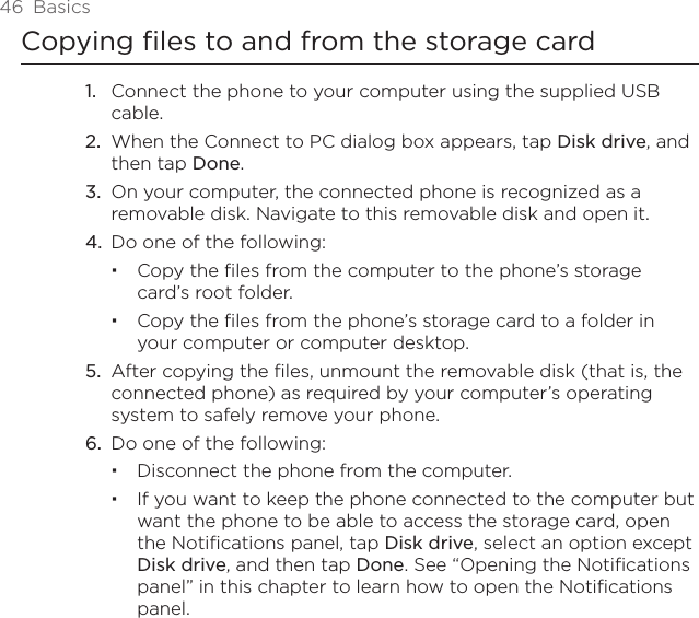 46  BasicsCopying files to and from the storage cardConnect the phone to your computer using the supplied USB cable.When the Connect to PC dialog box appears, tap Disk drive, and then tap Done.On your computer, the connected phone is recognized as a removable disk. Navigate to this removable disk and open it.Do one of the following:Copy the files from the computer to the phone’s storage card’s root folder.Copy the files from the phone’s storage card to a folder in your computer or computer desktop.5.  After copying the files, unmount the removable disk (that is, the connected phone) as required by your computer’s operating system to safely remove your phone.6.  Do one of the following:Disconnect the phone from the computer. If you want to keep the phone connected to the computer but want the phone to be able to access the storage card, open the Notifications panel, tap Disk drive, select an option except Disk drive, and then tap Done. See “Opening the Notifications panel” in this chapter to learn how to open the Notifications panel.1.2.3.4.