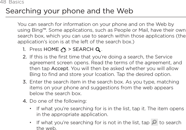 48  BasicsSearching your phone and the WebYou can search for information on your phone and on the Web by using Bing™. Some applications, such as People or Mail, have their own search box, which you can use to search within those applications (the application’s icon is at the left of the search box.)Press HOME    &gt; SEARCH  .If this is the first time that you’re doing a search, the Service agreement screen opens. Read the terms of the agreement, and then tap Accept. You will then be asked whether you will allow Bing to find and store your lcoation. Tap the desired option.Enter the search item in the search box. As you type, matching items on your phone and suggestions from the web appears below the search box.Do one of the following:If what you’re searching for is in the list, tap it. The item opens in the appropriate application.If what you’re searching for is not in the list, tap   to search the web.1.2.3.4.