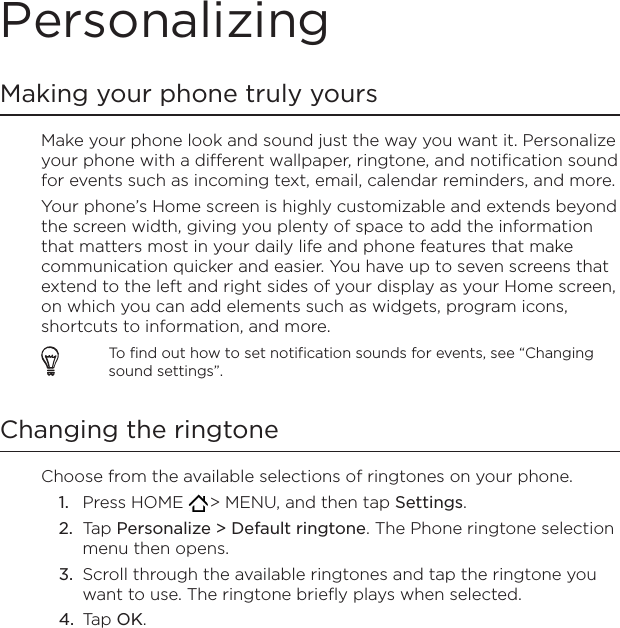 PersonalizingMaking your phone truly yoursMake your phone look and sound just the way you want it. Personalize your phone with a different wallpaper, ringtone, and notification sound for events such as incoming text, email, calendar reminders, and more.Your phone’s Home screen is highly customizable and extends beyond the screen width, giving you plenty of space to add the information that matters most in your daily life and phone features that make communication quicker and easier. You have up to seven screens that extend to the left and right sides of your display as your Home screen, on which you can add elements such as widgets, program icons, shortcuts to information, and more.To find out how to set notification sounds for events, see “Changing sound settings”.Changing the ringtoneChoose from the available selections of ringtones on your phone.Press HOME   &gt; MENU, and then tap Settings.Tap Personalize &gt; Default ringtone. The Phone ringtone selection menu then opens.Scroll through the available ringtones and tap the ringtone you want to use. The ringtone briefly plays when selected.Tap OK.1.2.3.4.