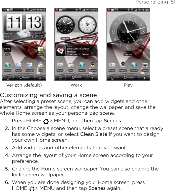 Personalizing  51Verizon (default) Work PlayCustomizing and saving a sceneAfter selecting a preset scene, you can add widgets and other elements, arrange the layout, change the wallpaper, and save the whole Home screen as your personalized scene.Press HOME   &gt; MENU, and then tap Scenes.In the Choose a scene menu, select a preset scene that already has some widgets, or select Clean Slate if you want to design your own Home screen.Add widgets and other elements that you want.Arrange the layout of your Home screen according to your preference.Change the Home screen wallpaper. You can also change the lock screen wallpaper.When you are done designing your Home screen, press  HOME   &gt; MENU and then tap Scenes again.1.2.3.4.5.6.