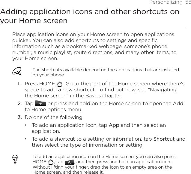 Personalizing  55Adding application icons and other shortcuts on your Home screenPlace application icons on your Home screen to open applications quicker. You can also add shortcuts to settings and specific information such as a bookmarked webpage, someone’s phone number, a music playlist, route directions, and many other items, to your Home screen.The shortcuts available depend on the applications that are installed on your phone.Press HOME   . Go to the part of the Home screen where there’s space to add a new shortcut. To find out how, see “Navigating the Home screen” in the Basics chapter.Tap   or press and hold on the Home screen to open the Add to Home options menu.Do one of the following:To add an application icon, tap App and then select an application.To add a shortcut to a setting or information, tap Shortcut and then select the type of information or setting.To add an application icon on the Home screen, you can also press HOME   , tap  , and then press and hold an application icon. Without lifting your finger, drag the icon to an empty area on the Home screen, and then release it.1.2.3.