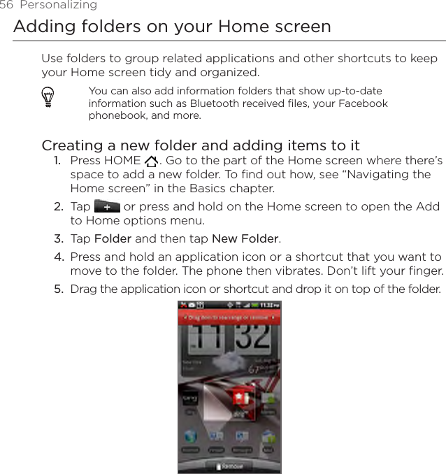 56  PersonalizingAdding folders on your Home screenUse folders to group related applications and other shortcuts to keep your Home screen tidy and organized.You can also add information folders that show up-to-date information such as Bluetooth received files, your Facebook phonebook, and more.Creating a new folder and adding items to itPress HOME   . Go to the part of the Home screen where there’s space to add a new folder. To find out how, see “Navigating the Home screen” in the Basics chapter.Tap   or press and hold on the Home screen to open the Add to Home options menu.Tap Folder and then tap New Folder.Press and hold an application icon or a shortcut that you want to move to the folder. The phone then vibrates. Don’t lift your finger.Drag the application icon or shortcut and drop it on top of the folder.1.2.3.4.5.