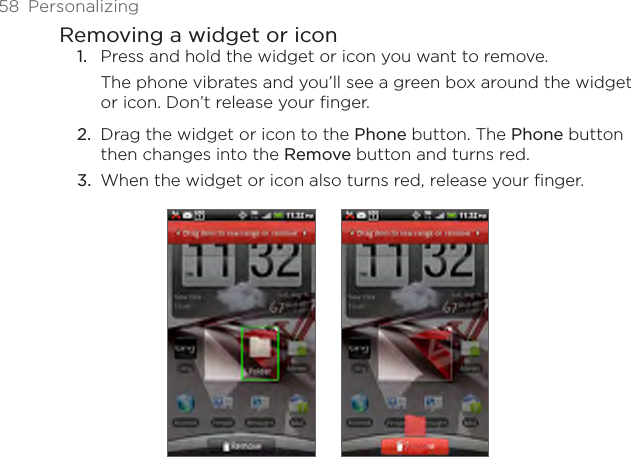58  PersonalizingRemoving a widget or iconPress and hold the widget or icon you want to remove.The phone vibrates and you’ll see a green box around the widget or icon. Don’t release your finger.Drag the widget or icon to the Phone button. The Phone button then changes into the Remove button and turns red.When the widget or icon also turns red, release your finger. 1.2.3.