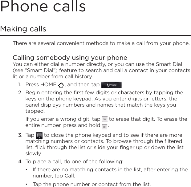 Phone callsMaking callsThere are several convenient methods to make a call from your phone.Calling somebody using your phone You can either dial a number directly, or you can use the Smart Dial (see “Smart Dial”) feature to search and call a contact in your contacts lit or a number from call history.Press HOME   , and then tap  .Begin entering the first few digits or characters by tapping the keys on the phone keypad. As you enter digits or letters, the panel displays numbers and names that match the keys you tapped.If you enter a wrong digit, tap   to erase that digit. To erase the entire number, press and hold   .Tap   to close the phone keypad and to see if there are more matching numbers or contacts. To browse through the filtered list, flick through the list or slide your finger up or down the list slowly.To place a call, do one of the following:If there are no matching contacts in the list, after entering the number, tap Call. Tap the phone number or contact from the list.1.2.3.4.
