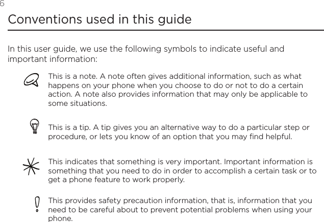 6 Conventions used in this guideIn this user guide, we use the following symbols to indicate useful and important information:This is a note. A note often gives additional information, such as what happens on your phone when you choose to do or not to do a certain action. A note also provides information that may only be applicable to some situations. This is a tip. A tip gives you an alternative way to do a particular step or procedure, or lets you know of an option that you may find helpful.This indicates that something is very important. Important information is something that you need to do in order to accomplish a certain task or to get a phone feature to work properly.This provides safety precaution information, that is, information that you need to be careful about to prevent potential problems when using your phone. 
