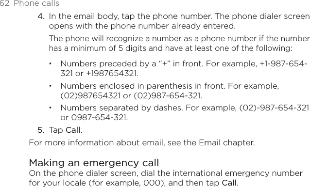 62  Phone callsIn the email body, tap the phone number. The phone dialer screen opens with the phone number already entered.The phone will recognize a number as a phone number if the number has a minimum of 5 digits and have at least one of the following:Numbers preceded by a “+” in front. For example, +1-987-654-321 or +1987654321.Numbers enclosed in parenthesis in front. For example, (02)987654321 or (02)987-654-321.Numbers separated by dashes. For example, (02)-987-654-321 or 0987-654-321.Tap Call.For more information about email, see the Email chapter. Making an emergency callOn the phone dialer screen, dial the international emergency number for your locale (for example, 000), and then tap Call.4.5.