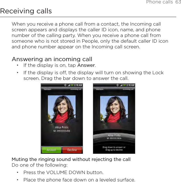 Phone calls  63Receiving callsWhen you receive a phone call from a contact, the Incoming call screen appears and displays the caller ID icon, name, and phone number of the calling party. When you receive a phone call from someone who is not stored in People, only the default caller ID icon and phone number appear on the Incoming call screen.Answering an incoming callIf the display is on, tap Answer.If the display is off, the display will turn on showing the Lock screen. Drag the bar down to answer the call. Muting the ringing sound without rejecting the callDo one of the following:Press the VOLUME DOWN button.Place the phone face down on a leveled surface.