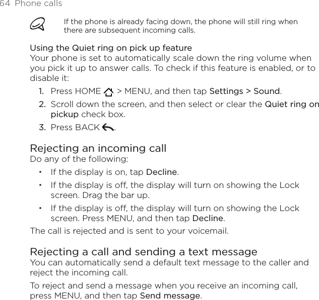64  Phone callsIf the phone is already facing down, the phone will still ring when there are subsequent incoming calls.Using the Quiet ring on pick up featureYour phone is set to automatically scale down the ring volume when you pick it up to answer calls. To check if this feature is enabled, or to disable it:Press HOME    &gt; MENU, and then tap Settings &gt; Sound.Scroll down the screen, and then select or clear the Quiet ring on pickup check box.Press BACK  . Rejecting an incoming callDo any of the following:If the display is on, tap Decline.If the display is off, the display will turn on showing the Lock screen. Drag the bar up.If the display is off, the display will turn on showing the Lock screen. Press MENU, and then tap Decline.The call is rejected and is sent to your voicemail.Rejecting a call and sending a text messageYou can automatically send a default text message to the caller and reject the incoming call.To reject and send a message when you receive an incoming call, press MENU, and then tap Send message.1.2.3.