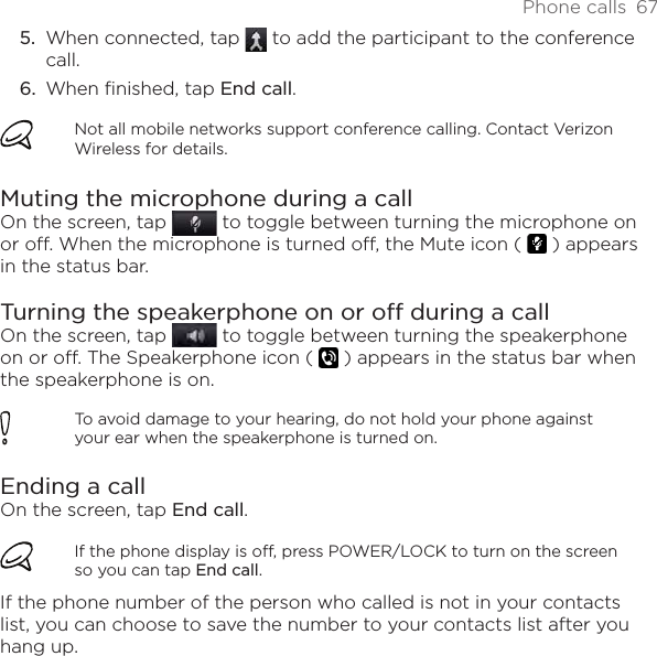 Phone calls  67When connected, tap   to add the participant to the conference call.When finished, tap End call.Not all mobile networks support conference calling. Contact Verizon Wireless for details.Muting the microphone during a callOn the screen, tap   to toggle between turning the microphone on or off. When the microphone is turned off, the Mute icon (   ) appears in the status bar.Turning the speakerphone on or off during a callOn the screen, tap   to toggle between turning the speakerphone on or off. The Speakerphone icon (   ) appears in the status bar when the speakerphone is on.To avoid damage to your hearing, do not hold your phone against your ear when the speakerphone is turned on.Ending a call On the screen, tap End call.If the phone display is off, press POWER/LOCK to turn on the screen so you can tap End call.If the phone number of the person who called is not in your contacts list, you can choose to save the number to your contacts list after you hang up.5.6.