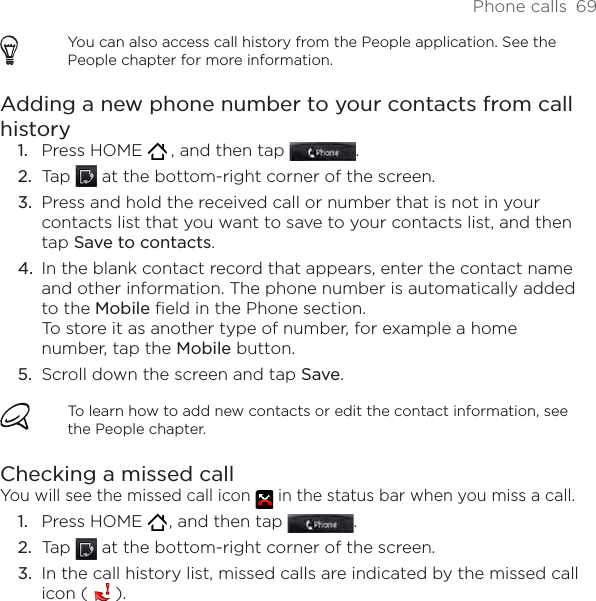 Phone calls  69You can also access call history from the People application. See the People chapter for more information.Adding a new phone number to your contacts from call historyPress HOME    , and then tap  .Tap   at the bottom-right corner of the screen. Press and hold the received call or number that is not in your contacts list that you want to save to your contacts list, and then tap Save to contacts.In the blank contact record that appears, enter the contact name and other information. The phone number is automatically added to the Mobile field in the Phone section.  To store it as another type of number, for example a home number, tap the Mobile button.Scroll down the screen and tap Save.To learn how to add new contacts or edit the contact information, see the People chapter.Checking a missed callYou will see the missed call icon   in the status bar when you miss a call.Press HOME   , and then tap  .Tap   at the bottom-right corner of the screen.In the call history list, missed calls are indicated by the missed call icon (   ).1.2.3.4.5.1.2.3.