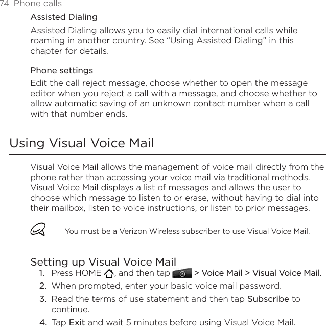 74  Phone callsAssisted DialingAssisted Dialing allows you to easily dial international calls while roaming in another country. See “Using Assisted Dialing” in this chapter for details.Phone settingsEdit the call reject message, choose whether to open the message editor when you reject a call with a message, and choose whether to allow automatic saving of an unknown contact number when a call with that number ends.Using Visual Voice MailVisual Voice Mail allows the management of voice mail directly from the phone rather than accessing your voice mail via traditional methods. Visual Voice Mail displays a list of messages and allows the user to choose which message to listen to or erase, without having to dial into their mailbox, listen to voice instructions, or listen to prior messages.You must be a Verizon Wireless subscriber to use Visual Voice Mail.Setting up Visual Voice MailPress HOME   , and then tap   &gt; Voice Mail &gt; Visual Voice Mail.When prompted, enter your basic voice mail password.Read the terms of use statement and then tap Subscribe to continue. Tap Exit and wait 5 minutes before using Visual Voice Mail.1.2.3.4.