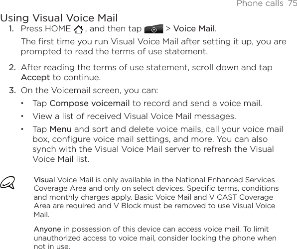 Phone calls  75Using Visual Voice MailPress HOME    , and then tap   &gt; Voice Mail.The first time you run Visual Voice Mail after setting it up, you are prompted to read the terms of use statement.After reading the terms of use statement, scroll down and tap Accept to continue. On the Voicemail screen, you can:Tap Compose voicemail to record and send a voice mail.View a list of received Visual Voice Mail messages.Tap Menu and sort and delete voice mails, call your voice mail box, configure voice mail settings, and more. You can also synch with the Visual Voice Mail server to refresh the Visual Voice Mail list. Visual Voice Mail is only available in the National Enhanced Services Coverage Area and only on select devices. Specific terms, conditions and monthly charges apply. Basic Voice Mail and V CAST Coverage Area are required and V Block must be removed to use Visual Voice Mail.Anyone in possession of this device can access voice mail. To limit unauthorized access to voice mail, consider locking the phone when not in use.1.2.3.