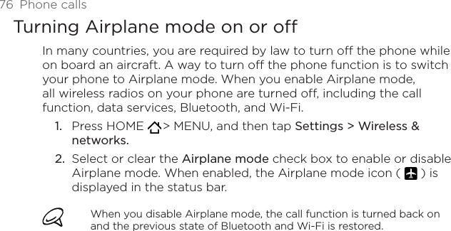 76  Phone callsTurning Airplane mode on or off In many countries, you are required by law to turn off the phone while on board an aircraft. A way to turn off the phone function is to switch your phone to Airplane mode. When you enable Airplane mode, all wireless radios on your phone are turned off, including the call function, data services, Bluetooth, and Wi-Fi.Press HOME   &gt; MENU, and then tap Settings &gt; Wireless &amp; networks.Select or clear the Airplane mode check box to enable or disable Airplane mode. When enabled, the Airplane mode icon (   ) is displayed in the status bar.When you disable Airplane mode, the call function is turned back on and the previous state of Bluetooth and Wi-Fi is restored.1.2.