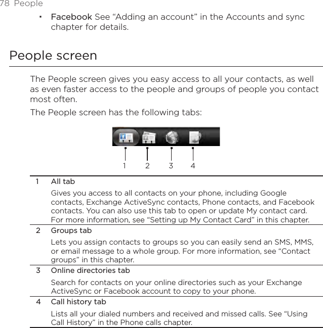 78  PeopleFacebook See “Adding an account” in the Accounts and sync chapter for details.People screenThe People screen gives you easy access to all your contacts, as well as even faster access to the people and groups of people you contact most often. The People screen has the following tabs:1 2 3 41  All tabGives you access to all contacts on your phone, including Google contacts, Exchange ActiveSync contacts, Phone contacts, and Facebook contacts. You can also use this tab to open or update My contact card. For more information, see “Setting up My Contact Card” in this chapter.2  Groups tabLets you assign contacts to groups so you can easily send an SMS, MMS, or email message to a whole group. For more information, see “Contact groups” in this chapter.3  Online directories tabSearch for contacts on your online directories such as your Exchange ActiveSync or Facebook account to copy to your phone.4  Call history tabLists all your dialed numbers and received and missed calls. See “Using Call History” in the Phone calls chapter.