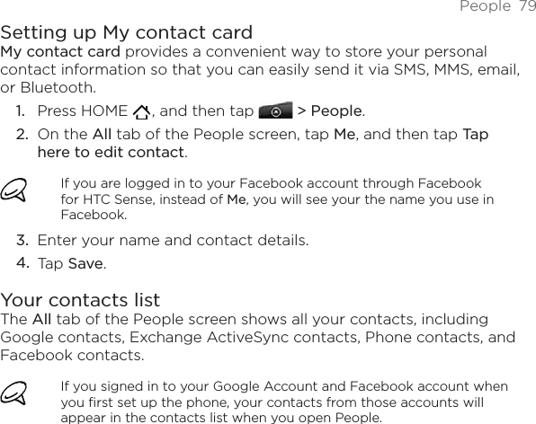 People  79Setting up My contact cardMy contact card provides a convenient way to store your personal contact information so that you can easily send it via SMS, MMS, email, or Bluetooth.Press HOME   , and then tap   &gt; People.On the All tab of the People screen, tap Me, and then tap Tap here to edit contact.If you are logged in to your Facebook account through Facebook for HTC Sense, instead of Me, you will see your the name you use in Facebook.Enter your name and contact details.Tap Save.Your contacts listThe All tab of the People screen shows all your contacts, including Google contacts, Exchange ActiveSync contacts, Phone contacts, and Facebook contacts.If you signed in to your Google Account and Facebook account when you first set up the phone, your contacts from those accounts will appear in the contacts list when you open People.1.2.3.4.