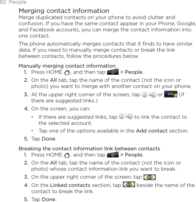 82  PeopleMerging contact informationMerge duplicated contacts on your phone to avoid clutter and confusion. If you have the same contact appear in your Phone, Google, and Facebook accounts, you can merge the contact information into one contact.The phone automatically merges contacts that it finds to have similar data. If you need to manually merge contacts or break the link between contacts, follow the procedures below.Manually merging contact informationPress HOME   , and then tap   &gt; People.On the All tab, tap the name of the contact (not the icon or photo) you want to merge with another contact on your phone.At the upper right corner of the screen, tap   or   (if there are suggested links.)On the screen, you can:If there are suggested links, tap   to link the contact to the selected account.Tap one of the options available in the Add contact section. Tap Done. Breaking the contact information link between contactsPress HOME   , and then tap   &gt; People.On the All tab, tap the name of the contact (not the icon or photo) whose contact information link you want to break.On the upper right corner of the screen, tap  .On the Linked contacts section, tap   beside the name of the contact to break the link. Tap Done. 1.2.3.4.5.1.2.3.4.5.