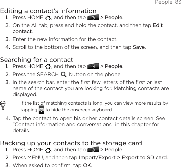 People  83Editing a contact’s informationPress HOME   , and then tap   &gt; People.On the All tab, press and hold the contact, and then tap Edit contact.Enter the new information for the contact.Scroll to the bottom of the screen, and then tap Save.Searching for a contactPress HOME   , and then tap   &gt; People.Press the SEARCH   button on the phone.In the search bar, enter the first few letters of the first or last name of the contact you are looking for. Matching contacts are displayed.If the list of matching contacts is long, you can view more results by tapping   to hide the onscreen keyboard.Tap the contact to open his or her contact details screen. See “Contact information and conversations” in this chapter for details.Backing up your contacts to the storage cardPress HOME   , and then tap   &gt; People.Press MENU, and then tap Import/Export &gt; Export to SD card.When asked to confirm, tap OK.1.2.3.4.1.2.3.4.1.2.3.