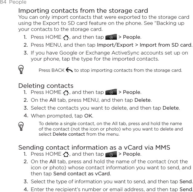 84  PeopleImporting contacts from the storage cardYou can only import contacts that were exported to the storage card using the Export to SD card feature on the phone. See “Backing up your contacts to the storage card.Press HOME   , and then tap   &gt; People.Press MENU, and then tap Import/Export &gt; Import from SD card. If you have Google or Exchange ActiveSync accounts set up on your phone, tap the type for the imported contacts.Press BACK   to stop importing contacts from the storage card.Deleting contactsPress HOME   , and then tap   &gt; People.On the All tab, press MENU, and then tap Delete.Select the contacts you want to delete, and then tap Delete.When prompted, tap OK. To delete a single contact, on the All tab, press and hold the name of the contact (not the icon or photo) who you want to delete and select Delete contact from the menu. Sending contact information as a vCard via MMSPress HOME   , and then tap   &gt; People.On the All tab, press and hold the name of the contact (not the icon or photo) whose contact information you want to send, and then tap Send contact as vCard.Select the type of information you want to send, and then tap Send.Enter the recipient’s number or email address, and then tap Send. 1.2.3.1.2.3.4.1.2.3.4.