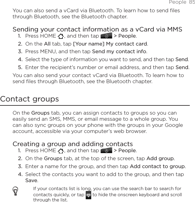 People  85You can also send a vCard via Bluetooth. To learn how to send files through Bluetooth, see the Bluetooth chapter. Sending your contact information as a vCard via MMSPress HOME   , and then tap   &gt; People.On the All tab, tap [Your name] My contact card.Press MENU, and then tap Send my contact info.Select the type of information you want to send, and then tap Send.Enter the recipient’s number or email address, and then tap Send.You can also send your contact vCard via Bluetooth. To learn how to send files through Bluetooth, see the Bluetooth chapter. Contact groupsOn the Groups tab, you can assign contacts to groups so you can easily send an SMS, MMS, or email message to a whole group. You can also sync groups on your phone with the groups in your Google account, accessible via your computer’s web browser.Creating a group and adding contactsPress HOME   , and then tap   &gt; People.On the Groups tab, at the top of the screen, tap Add group.Enter a name for the group, and then tap Add contact to group.Select the contacts you want to add to the group, and then tap Save.If your contacts list is long, you can use the search bar to search for contacts quickly, or tap   to hide the onscreen keyboard and scroll through the list.1.2.3.4.5.1.2.3.4.