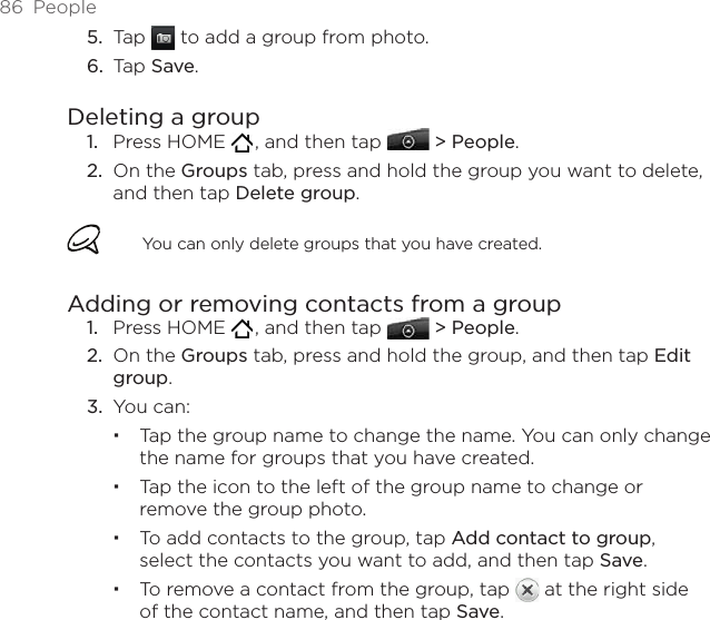 86  PeopleTap   to add a group from photo.Tap Save.Deleting a groupPress HOME   , and then tap   &gt; People.On the Groups tab, press and hold the group you want to delete, and then tap Delete group.You can only delete groups that you have created.Adding or removing contacts from a groupPress HOME   , and then tap   &gt; People.On the Groups tab, press and hold the group, and then tap Edit group.You can:Tap the group name to change the name. You can only change the name for groups that you have created. Tap the icon to the left of the group name to change or remove the group photo.To add contacts to the group, tap Add contact to group, select the contacts you want to add, and then tap Save.To remove a contact from the group, tap   at the right side of the contact name, and then tap Save.5.6.1.2.1.2.3.