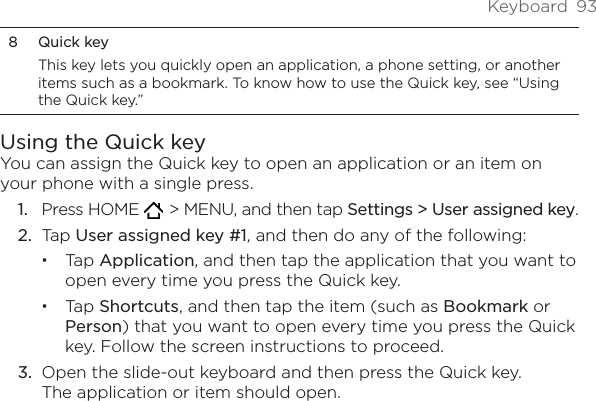 Keyboard  938  Quick keyThis key lets you quickly open an application, a phone setting, or another items such as a bookmark. To know how to use the Quick key, see “Using the Quick key.”Using the Quick keyYou can assign the Quick key to open an application or an item on your phone with a single press.Press HOME    &gt; MENU, and then tap Settings &gt; User assigned key.Tap User assigned key #1, and then do any of the following:Tap Application, and then tap the application that you want to open every time you press the Quick key.Tap Shortcuts, and then tap the item (such as Bookmark or Person) that you want to open every time you press the Quick key. Follow the screen instructions to proceed.3.  Open the slide-out keyboard and then press the Quick key.  The application or item should open.1.2.
