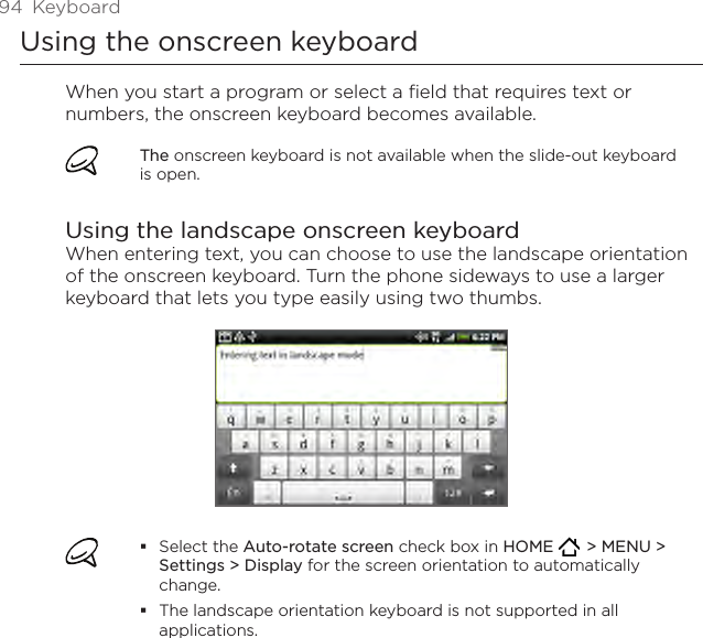 94  KeyboardUsing the onscreen keyboardWhen you start a program or select a field that requires text or numbers, the onscreen keyboard becomes available.The onscreen keyboard is not available when the slide-out keyboard is open.Using the landscape onscreen keyboardWhen entering text, you can choose to use the landscape orientation of the onscreen keyboard. Turn the phone sideways to use a larger keyboard that lets you type easily using two thumbs.Select the Auto-rotate screen check box in HOME    &gt; MENU &gt; Settings &gt; Display for the screen orientation to automatically change.The landscape orientation keyboard is not supported in all applications.
