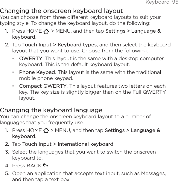 Keyboard  95Changing the onscreen keyboard layoutYou can choose from three different keyboard layouts to suit your typing style. To change the keyboard layout, do the following:Press HOME    &gt; MENU, and then tap Settings &gt; Language &amp; keyboard.Tap Touch Input &gt; Keyboard types, and then select the keyboard layout that you want to use. Choose from the following:QWERTY. This layout is the same with a desktop computer keyboard. This is the default keyboard layout.Phone Keypad. This layout is the same with the traditional mobile phone keypad.Compact QWERTY. This layout features two letters on each key. The key size is slightly bigger than on the Full QWERTY layout.Changing the keyboard languageYou can change the onscreen keyboard layout to a number of languages that you frequently use.Press HOME   &gt; MENU, and then tap Settings &gt; Language &amp; keyboard.Tap Touch Input &gt; International keyboard.Select the languages that you want to switch the onscreen keyboard to.Press BACK  .Open an application that accepts text input, such as Messages, and then tap a text box.1.2.1.2.3.4.5.