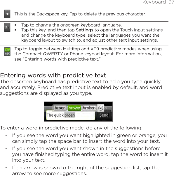 Keyboard  97This is the Backspace key. Tap to delete the previous character.Tap to change the onscreen keyboard language.Tap this key, and then tap Settings to open the Touch Input settings and change the keyboard type, select the languages you want the keyboard layout to switch to, and adjust other text input settings.Tap to toggle between Multitap and XT9 predictive modes when using the Compact QWERTY or Phone keypad layout. For more information, see “Entering words with predictive text.”Entering words with predictive textThe onscreen keyboard has predictive text to help you type quickly and accurately. Predictive text input is enabled by default, and word suggestions are displayed as you type.To enter a word in predictive mode, do any of the following:If you see the word you want highlighted in green or orange, you can simply tap the space bar to insert the word into your text.If you see the word you want shown in the suggestions before you have finished typing the entire word, tap the word to insert it into your text.If an arrow is shown to the right of the suggestion list, tap the arrow to see more suggestions.
